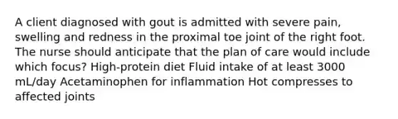 A client diagnosed with gout is admitted with severe pain, swelling and redness in the proximal toe joint of the right foot. The nurse should anticipate that the plan of care would include which focus? High-protein diet Fluid intake of at least 3000 mL/day Acetaminophen for inflammation Hot compresses to affected joints