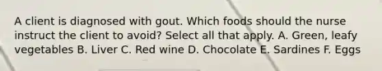 A client is diagnosed with gout. Which foods should the nurse instruct the client to avoid? Select all that apply. A. Green, leafy vegetables B. Liver C. Red wine D. Chocolate E. Sardines F. Eggs