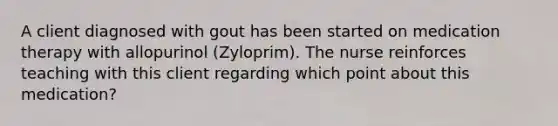 A client diagnosed with gout has been started on medication therapy with allopurinol (Zyloprim). The nurse reinforces teaching with this client regarding which point about this medication?