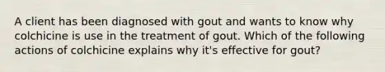 A client has been diagnosed with gout and wants to know why colchicine is use in the treatment of gout. Which of the following actions of colchicine explains why it's effective for gout?