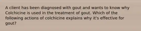 A client has been diagnosed with gout and wants to know why Colchicine is used in the treatment of gout. Which of the following actions of colchicine explains why it's effective for gout?