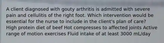 A client diagnosed with gouty arthritis is admitted with severe pain and cellulitis of the right foot. Which intervention would be essential for the nurse to include in the client's plan of care? High protein diet of beef Hot compresses to affected joints Active range of motion exercises Fluid intake of at least 3000 mL/day