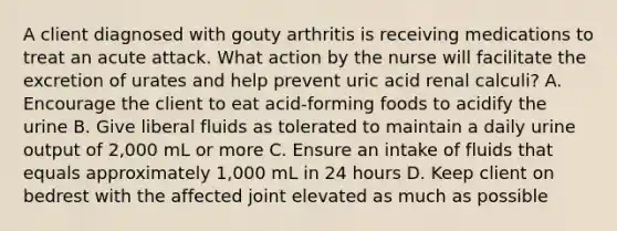 A client diagnosed with gouty arthritis is receiving medications to treat an acute attack. What action by the nurse will facilitate the excretion of urates and help prevent uric acid renal calculi? A. Encourage the client to eat acid-forming foods to acidify the urine B. Give liberal fluids as tolerated to maintain a daily urine output of 2,000 mL or more C. Ensure an intake of fluids that equals approximately 1,000 mL in 24 hours D. Keep client on bedrest with the affected joint elevated as much as possible