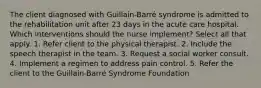 The client diagnosed with Guillain-Barré syndrome is admitted to the rehabilitation unit after 23 days in the acute care hospital. Which interventions should the nurse implement? Select all that apply. 1. Refer client to the physical therapist. 2. Include the speech therapist in the team. 3. Request a social worker consult. 4. Implement a regimen to address pain control. 5. Refer the client to the Guillain-Barré Syndrome Foundation