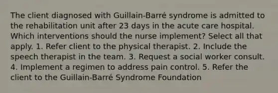 The client diagnosed with Guillain-Barré syndrome is admitted to the rehabilitation unit after 23 days in the acute care hospital. Which interventions should the nurse implement? Select all that apply. 1. Refer client to the physical therapist. 2. Include the speech therapist in the team. 3. Request a social worker consult. 4. Implement a regimen to address pain control. 5. Refer the client to the Guillain-Barré Syndrome Foundation