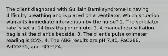 The client diagnosed with Guillain-Barré syndrome is having difficulty breathing and is placed on a ventilator. Which situation warrants immediate intervention by the nurse? 1. The ventilator rate is set at 14 breaths per minute. 2. A manual resuscitation bag is at the client's bedside. 3. The client's pulse oximeter reading is 85%. 4. The ABG results are pH 7.40, PaO288, PaCO235, and HCO324.