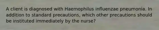 A client is diagnosed with Haemophilus influenzae pneumonia. In addition to standard precautions, which other precautions should be instituted immediately by the nurse?