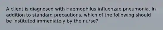 A client is diagnosed with Haemophilus influenzae pneumonia. In addition to standard precautions, which of the following should be instituted immediately by the nurse?