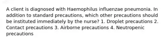 A client is diagnosed with Haemophilus influenzae pneumonia. In addition to standard precautions, which other precautions should be instituted immediately by the nurse? 1. Droplet precautions 2. Contact precautions 3. Airborne precautions 4. Neutropenic precautions