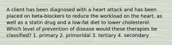 A client has been diagnosed with a heart attack and has been placed on beta-blockers to reduce the workload on the heart, as well as a statin drug and a low-fat diet to lower cholesterol. Which level of prevention of disease would these therapies be classified? 1. primary 2. primoridal 3. tertiary 4. secondary