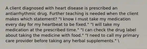 A client diagnosed with heart disease is prescribed an antiarrhythmic drug. Further teaching is needed when the client makes which statement? "I know I must take my medication every day for my heartbeat to be fixed." "I will take my medication at the prescribed time." "I can check the drug label about taking the medicine with food." "I need to call my primary care provider before taking any herbal supplements."