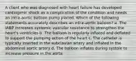 A client who was diagnosed with heart failure has developed cardiogenic shock as a complication of the condition and needs an intra-aortic balloon pump placed. Which of the following statements accurately describes an intra-aortic balloon? a. The IABP increases systemic vascular resistance to strengthen the heart's ventricles b. The balloon is regularly inflated and deflated to support the pumping action of the heart c. The catheter is typically inserted in the subclavian artery and inflated in the abdominal aortic artery d. The balloon inflates during systole to increase pressure in the aorta