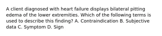 A client diagnosed with heart failure displays bilateral pitting edema of the lower extremities. Which of the following terms is used to describe this finding? A. Contraindication B. Subjective data C. Symptom D. Sign