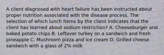 A client diagnosed with heart failure has been instructed about proper nutrition associated with the disease process. The selection of which lunch items by the client indicates that the client has learned about sodium restriction? A. Cheeseburger and baked potato chips B. Leftover turkey on a sandwich and fresh pineapple C. Mushroom pizza and ice cream D. Grilled cheese sandwich with a glass of 2% milk