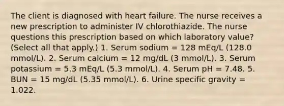 The client is diagnosed with heart failure. The nurse receives a new prescription to administer IV chlorothiazide. The nurse questions this prescription based on which laboratory value? (Select all that apply.) 1. Serum sodium = 128 mEq/L (128.0 mmol/L). 2. Serum calcium = 12 mg/dL (3 mmol/L). 3. Serum potassium = 5.3 mEq/L (5.3 mmol/L). 4. Serum pH = 7.48. 5. BUN = 15 mg/dL (5.35 mmol/L). 6. Urine specific gravity = 1.022.