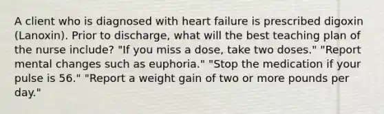 A client who is diagnosed with heart failure is prescribed digoxin​ (Lanoxin). Prior to​ discharge, what will the best teaching plan of the nurse​ include? ​"If you miss a​ dose, take two​ doses." ​"Report mental changes such as​ euphoria." ​"Stop the medication if your pulse is​ 56." ​"Report a weight gain of two or more pounds per​ day."