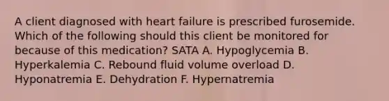 A client diagnosed with heart failure is prescribed furosemide. Which of the following should this client be monitored for because of this medication? SATA A. Hypoglycemia B. Hyperkalemia C. Rebound fluid volume overload D. Hyponatremia E. Dehydration F. Hypernatremia