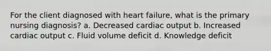 For the client diagnosed with heart failure, what is the primary nursing diagnosis? a. Decreased cardiac output b. Increased cardiac output c. Fluid volume deficit d. Knowledge deficit