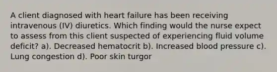 A client diagnosed with heart failure has been receiving intravenous (IV) diuretics. Which finding would the nurse expect to assess from this client suspected of experiencing fluid volume deficit? a). Decreased hematocrit b). Increased blood pressure c). Lung congestion d). Poor skin turgor