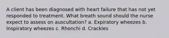 A client has been diagnosed with heart failure that has not yet responded to treatment. What breath sound should the nurse expect to assess on auscultation? a. Expiratory wheezes b. Inspiratory wheezes c. Rhonchi d. Crackles