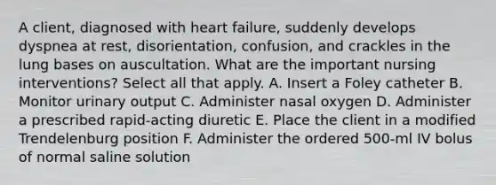 A client, diagnosed with heart failure, suddenly develops dyspnea at rest, disorientation, confusion, and crackles in the lung bases on auscultation. What are the important nursing interventions? Select all that apply. A. Insert a Foley catheter B. Monitor urinary output C. Administer nasal oxygen D. Administer a prescribed rapid-acting diuretic E. Place the client in a modified Trendelenburg position F. Administer the ordered 500-ml IV bolus of normal saline solution