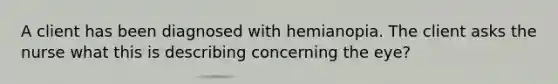 A client has been diagnosed with hemianopia. The client asks the nurse what this is describing concerning the eye?