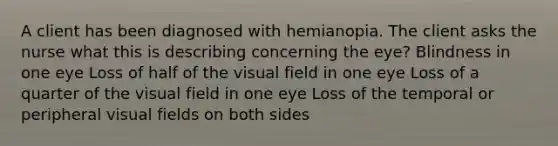 A client has been diagnosed with hemianopia. The client asks the nurse what this is describing concerning the eye? Blindness in one eye Loss of half of the visual field in one eye Loss of a quarter of the visual field in one eye Loss of the temporal or peripheral visual fields on both sides