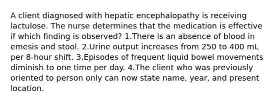 A client diagnosed with hepatic encephalopathy is receiving lactulose. The nurse determines that the medication is effective if which finding is observed? 1.There is an absence of blood in emesis and stool. 2.Urine output increases from 250 to 400 mL per 8-hour shift. 3.Episodes of frequent liquid bowel movements diminish to one time per day. 4.The client who was previously oriented to person only can now state name, year, and present location.