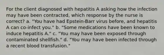 For the client diagnosed with hepatitis A asking how the infection may have been contracted, which response by the nurse is correct? a. "You have had Epstein-Barr virus before, and hepatitis A can co-infect you." b. "Some medications have been known to induce hepatitis A." c. "You may have been exposed through contaminated shellfish." d. "You may have been infected through a recent blood transfusion."