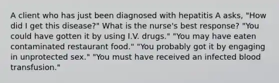 A client who has just been diagnosed with hepatitis A asks, "How did I get this disease?" What is the nurse's best response? "You could have gotten it by using I.V. drugs." "You may have eaten contaminated restaurant food." "You probably got it by engaging in unprotected sex." "You must have received an infected blood transfusion."