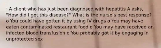 · A client who has just been diagnosed with hepatitis A asks, "How did I get this disease?" What is the nurse's best response? o You could have gotten it by using IV drugs o You may have eaten contaminated restaurant food o You may have received an infected blood transfusion o You probably got it by engaging in unprotected sex