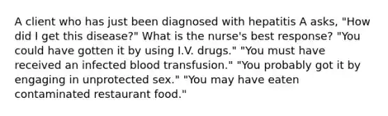 A client who has just been diagnosed with hepatitis A asks, "How did I get this disease?" What is the nurse's best response? "You could have gotten it by using I.V. drugs." "You must have received an infected blood transfusion." "You probably got it by engaging in unprotected sex." "You may have eaten contaminated restaurant food."