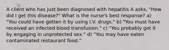 A client who has just been diagnosed with hepatitis A asks, "How did I get this disease?" What is the nurse's best response? a) "You could have gotten it by using I.V. drugs." b) "You must have received an infected blood transfusion." c) "You probably got it by engaging in unprotected sex." d) "You may have eaten contaminated restaurant food."