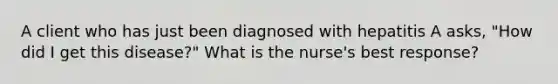 A client who has just been diagnosed with hepatitis A asks, "How did I get this disease?" What is the nurse's best response?