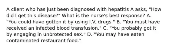 A client who has just been diagnosed with hepatitis A asks, "How did I get this disease?" What is the nurse's best response? A. "You could have gotten it by using I.V. drugs." B. "You must have received an infected blood transfusion." C. "You probably got it by engaging in unprotected sex." D. "You may have eaten contaminated restaurant food."