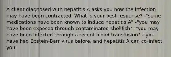 A client diagnosed with hepatitis A asks you how the infection may have been contracted. What is your best response? -"some medications have been known to induce hepatitis A" -"you may have been exposed through contaminated shellfish" -"you may have been infected through a recent blood transfusion" -"you have had Epstein-Barr virus before, and hepatitis A can co-infect you"