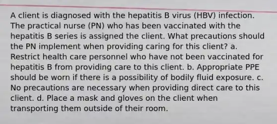 A client is diagnosed with the hepatitis B virus (HBV) infection. The practical nurse (PN) who has been vaccinated with the hepatitis B series is assigned the client. What precautions should the PN implement when providing caring for this client? a. Restrict health care personnel who have not been vaccinated for hepatitis B from providing care to this client. b. Appropriate PPE should be worn if there is a possibility of bodily fluid exposure. c. No precautions are necessary when providing direct care to this client. d. Place a mask and gloves on the client when transporting them outside of their room.