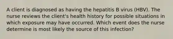 A client is diagnosed as having the hepatitis B virus (HBV). The nurse reviews the client's health history for possible situations in which exposure may have occurred. Which event does the nurse determine is most likely the source of this infection?