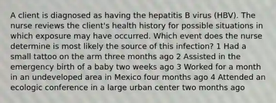 A client is diagnosed as having the hepatitis B virus (HBV). The nurse reviews the client's health history for possible situations in which exposure may have occurred. Which event does the nurse determine is most likely the source of this infection? 1 Had a small tattoo on the arm three months ago 2 Assisted in the emergency birth of a baby two weeks ago 3 Worked for a month in an undeveloped area in Mexico four months ago 4 Attended an ecologic conference in a large urban center two months ago