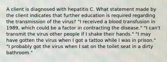 A client is diagnosed with hepatitis C. What statement made by the client indicates that further education is required regarding the transmission of the virus? "I received a blood transfusion in 1989, which could be a factor in contracting the disease." "I can't transmit the virus other people if I shake their hands." "I may have gotten the virus when I got a tattoo while I was in prison." "I probably got the virus when I sat on the toilet seat in a dirty bathroom."