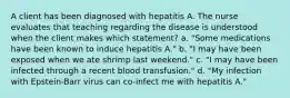 A client has been diagnosed with hepatitis A. The nurse evaluates that teaching regarding the disease is understood when the client makes which statement? a. "Some medications have been known to induce hepatitis A." b. "I may have been exposed when we ate shrimp last weekend." c. "I may have been infected through a recent blood transfusion." d. "My infection with Epstein-Barr virus can co-infect me with hepatitis A."