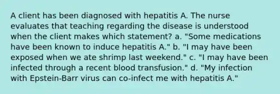 A client has been diagnosed with hepatitis A. The nurse evaluates that teaching regarding the disease is understood when the client makes which statement? a. "Some medications have been known to induce hepatitis A." b. "I may have been exposed when we ate shrimp last weekend." c. "I may have been infected through a recent blood transfusion." d. "My infection with Epstein-Barr virus can co-infect me with hepatitis A."