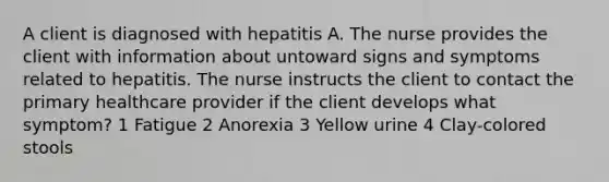 A client is diagnosed with hepatitis A. The nurse provides the client with information about untoward signs and symptoms related to hepatitis. The nurse instructs the client to contact the primary healthcare provider if the client develops what symptom? 1 Fatigue 2 Anorexia 3 Yellow urine 4 Clay-colored stools