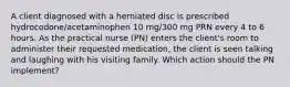 A client diagnosed with a herniated disc is prescribed hydrocodone/acetaminophen 10 mg/300 mg PRN every 4 to 6 hours. As the practical nurse (PN) enters the client's room to administer their requested medication, the client is seen talking and laughing with his visiting family. Which action should the PN implement?