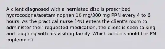 A client diagnosed with a herniated disc is prescribed hydrocodone/acetaminophen 10 mg/300 mg PRN every 4 to 6 hours. As the practical nurse (PN) enters the client's room to administer their requested medication, the client is seen talking and laughing with his visiting family. Which action should the PN implement?