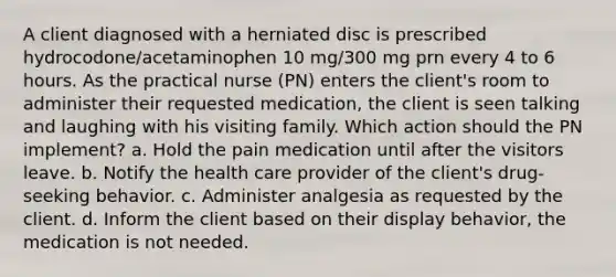 A client diagnosed with a herniated disc is prescribed hydrocodone/acetaminophen 10 mg/300 mg prn every 4 to 6 hours. As the practical nurse (PN) enters the client's room to administer their requested medication, the client is seen talking and laughing with his visiting family. Which action should the PN implement? a. Hold the pain medication until after the visitors leave. b. Notify the health care provider of the client's drug-seeking behavior. c. Administer analgesia as requested by the client. d. Inform the client based on their display behavior, the medication is not needed.