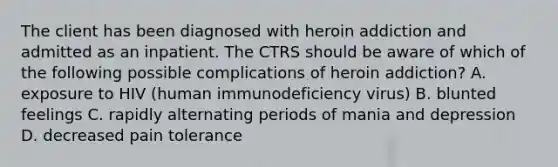 The client has been diagnosed with heroin addiction and admitted as an inpatient. The CTRS should be aware of which of the following possible complications of heroin addiction? A. exposure to HIV (human immunodeficiency virus) B. blunted feelings C. rapidly alternating periods of mania and depression D. decreased pain tolerance