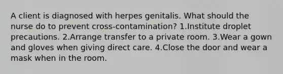 A client is diagnosed with herpes genitalis. What should the nurse do to prevent cross-contamination? 1.Institute droplet precautions. 2.Arrange transfer to a private room. 3.Wear a gown and gloves when giving direct care. 4.Close the door and wear a mask when in the room.