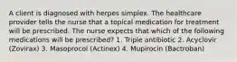 A client is diagnosed with herpes simplex. The healthcare provider tells the nurse that a topical medication for treatment will be prescribed. The nurse expects that which of the following medications will be prescribed? 1. Triple antibiotic 2. Acyclovir (Zovirax) 3. Masoprocol (Actinex) 4. Mupirocin (Bactroban)