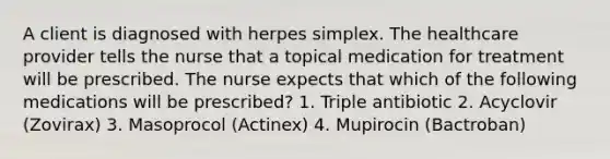 A client is diagnosed with herpes simplex. The healthcare provider tells the nurse that a topical medication for treatment will be prescribed. The nurse expects that which of the following medications will be prescribed? 1. Triple antibiotic 2. Acyclovir (Zovirax) 3. Masoprocol (Actinex) 4. Mupirocin (Bactroban)